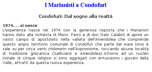 Casella di testo: I Marianisti a Condofuri

Condofuri: Dal sogno alla realt

1974..si nasce
Lesperienza nasce nel 1974 con la generosa risposta che i Marianisti hanno dato alla richiesta di Mons. Ferro e di don Italo Calabr di aprire un vasto campo di apostolato nella vallata dellAmendolea che comprende questo ampio territorio comunale di Condofuri che parte dal mare Ionio e sale su per circa venti chilometri nellAspromonte, toccando alcune localit di tradizione grecanica (Gallician e Amendolea).Attorno ad un nucleo iniziale di cinque religiosi si sono aggregati con entusiasmo i giovani della Valle, attratti da questa nuova esperienza.

